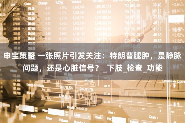 申宝策略 一张照片引发关注：特朗普腿肿，是静脉问题，还是心脏信号？_下肢_检查_功能