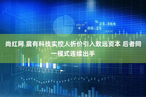 尚红网 震有科技实控人折价引入致远资本 后者同一模式连续出手