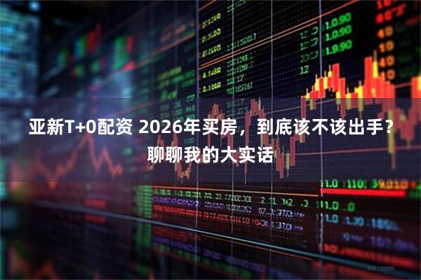 亚新T+0配资 2026年买房，到底该不该出手？聊聊我的大实话