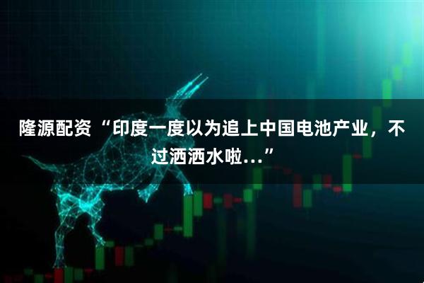 隆源配资 “印度一度以为追上中国电池产业，不过洒洒水啦…”