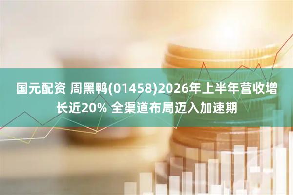国元配资 周黑鸭(01458)2026年上半年营收增长近20% 全渠道布局迈入加速期
