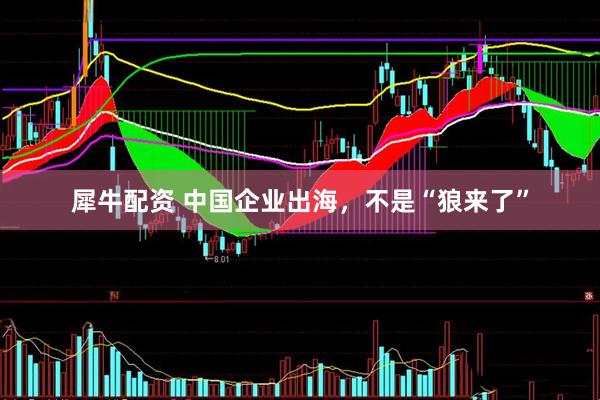 犀牛配资 中国企业出海，不是“狼来了”