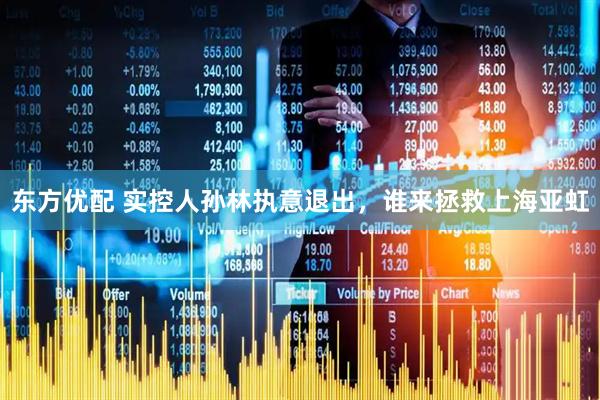 东方优配 实控人孙林执意退出，谁来拯救上海亚虹